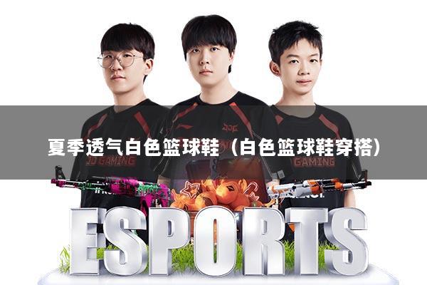 夏季透气白色篮球鞋(白色篮球鞋穿搭)